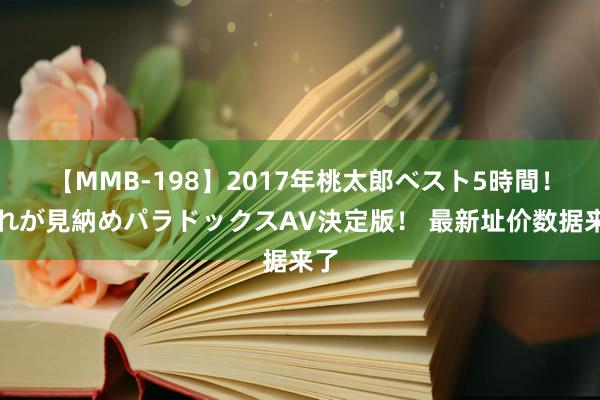 【MMB-198】2017年桃太郎ベスト5時間！これが見納めパラドックスAV決定版！ 最新址价数据来了