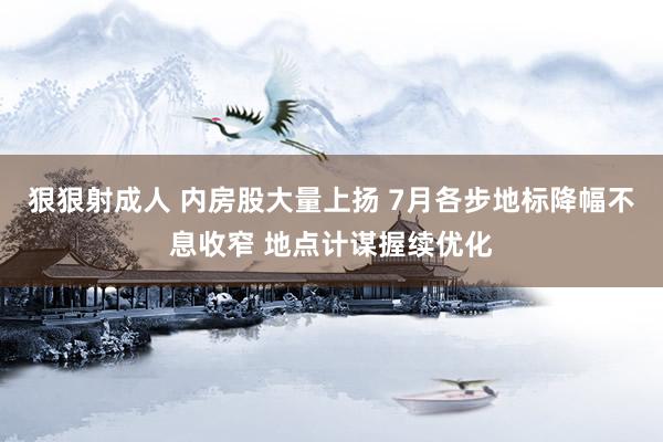 狠狠射成人 内房股大量上扬 7月各步地标降幅不息收窄 地点计谋握续优化