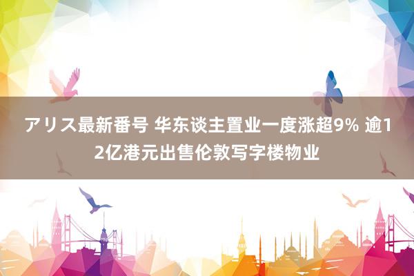 アリス最新番号 华东谈主置业一度涨超9% 逾12亿港元出售伦敦写字楼物业