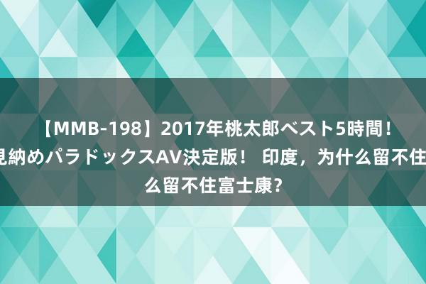 【MMB-198】2017年桃太郎ベスト5時間！これが見納めパラドックスAV決定版！ 印度，为什么留不住富士康？