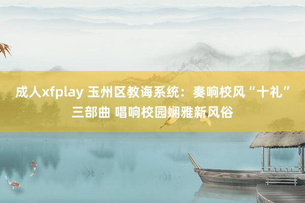 成人xfplay 玉州区教诲系统：奏响校风“十礼”三部曲 唱响校园娴雅新风俗