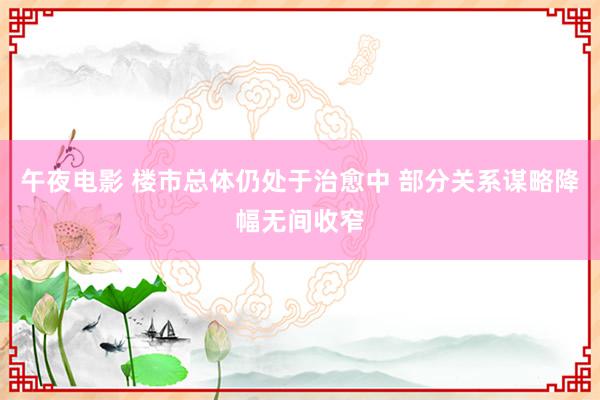 午夜电影 楼市总体仍处于治愈中 部分关系谋略降幅无间收窄