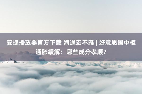 安捷播放器官方下载 海通宏不雅 | 好意思国中枢通胀缓解：哪些成分孝顺？