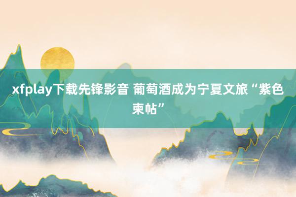 xfplay下载先锋影音 葡萄酒成为宁夏文旅“紫色柬帖”