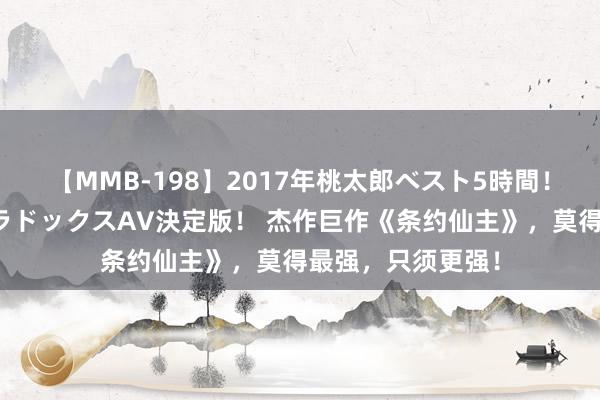 【MMB-198】2017年桃太郎ベスト5時間！これが見納めパラドックスAV決定版！ 杰作巨作《条约仙主》，莫得最强，只须更强！