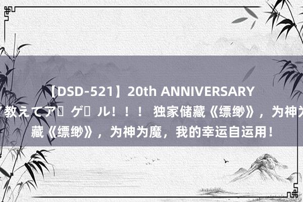 【DSD-521】20th ANNIVERSARY 50人のママがイッパイ教えてア・ゲ・ル！！！ 独家储藏《缥缈》，为神为魔，我的幸运自运用！