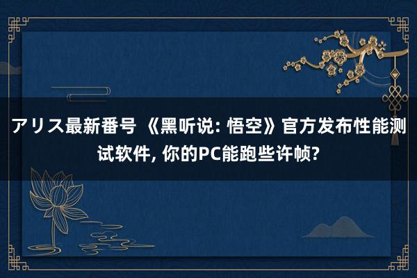 アリス最新番号 《黑听说: 悟空》官方发布性能测试软件, 你的PC能跑些许帧?