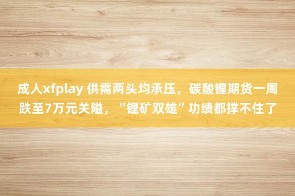 成人xfplay 供需两头均承压，碳酸锂期货一周跌至7万元关隘，“锂矿双雄”功绩都撑不住了