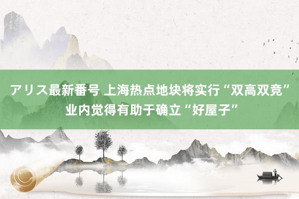 アリス最新番号 上海热点地块将实行“双高双竞” 业内觉得有助于确立“好屋子”