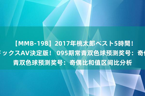 【MMB-198】2017年桃太郎ベスト5時間！これが見納めパラドックスAV決定版！ 095期常青双色球预测奖号：奇偶比和值区间比分析