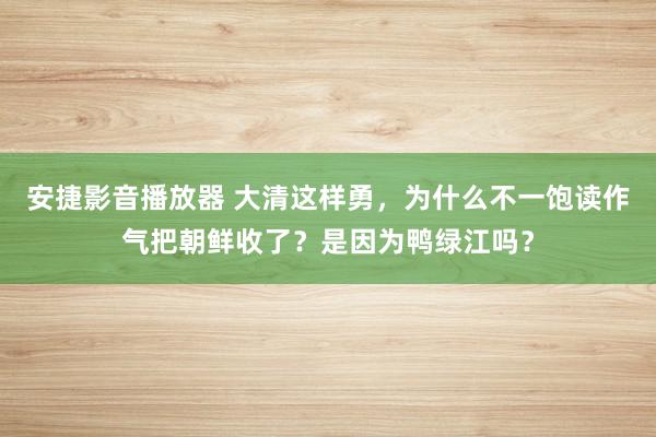 安捷影音播放器 大清这样勇，为什么不一饱读作气把朝鲜收了？是因为鸭绿江吗？