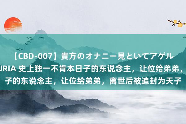 【CBD-007】貴方のオナニー見といてアゲル [痴的◆自慰革命] YURIA 史上独一不肯本日子的东说念主，让位给弟弟，离世后被追封为天子