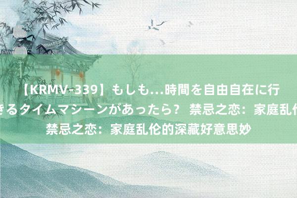 【KRMV-339】もしも…時間を自由自在に行ったり来たりできるタイムマシーンがあったら？ 禁忌之恋：家庭乱伦的深藏好意思妙