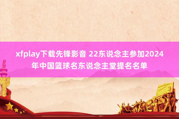 xfplay下载先锋影音 22东说念主参加2024年中国篮球名东说念主堂提名名单