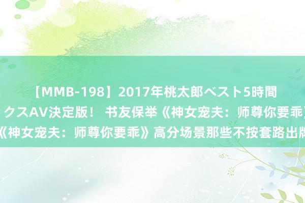 【MMB-198】2017年桃太郎ベスト5時間！これが見納めパラドックスAV決定版！ 书友保举《神女宠夫：师尊你要乖》高分场景那些不按套路出牌的