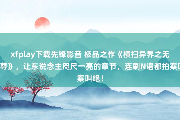 xfplay下载先锋影音 极品之作《横扫异界之无敌天尊》，让东说念主咫尺一亮的章节，连刷N遍都拍案叫绝！