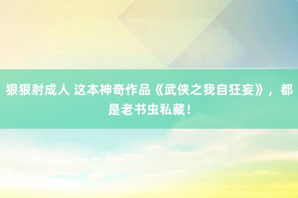 狠狠射成人 这本神奇作品《武侠之我自狂妄》，都是老书虫私藏！