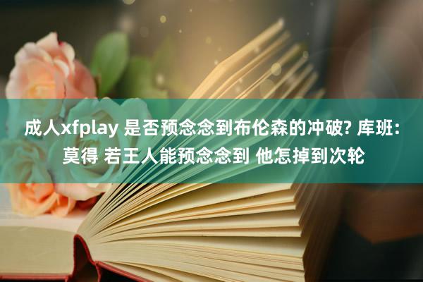 成人xfplay 是否预念念到布伦森的冲破? 库班: 莫得 若王人能预念念到 他怎掉到次轮