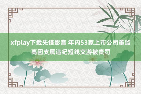 xfplay下载先锋影音 年内53家上市公司董监高因支属违纪短线交游被责罚