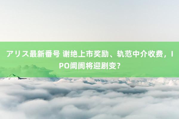 アリス最新番号 谢绝上市奖励、轨范中介收费，IPO阛阓将迎剧变？