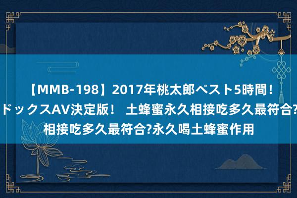 【MMB-198】2017年桃太郎ベスト5時間！これが見納めパラドックスAV決定版！ 土蜂蜜永久相接吃多久最符合?永久喝土蜂蜜作用