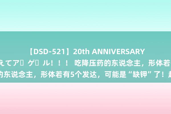 【DSD-521】20th ANNIVERSARY 50人のママがイッパイ教えてア・ゲ・ル！！！ 吃降压药的东说念主，形体若有5个发达，可能是“缺钾”了！赶快补充