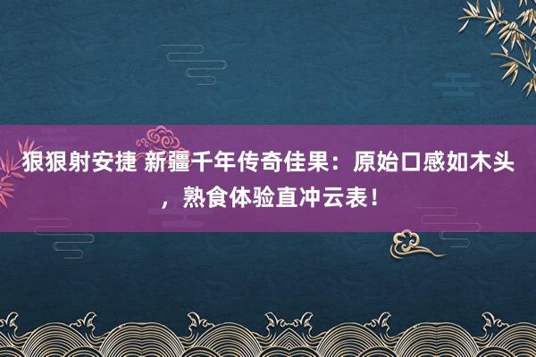 狠狠射安捷 新疆千年传奇佳果：原始口感如木头，熟食体验直冲云表！