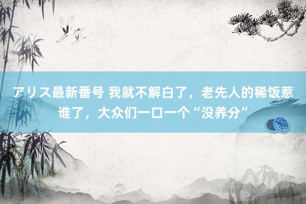 アリス最新番号 我就不解白了，老先人的稀饭惹谁了，大众们一口一个“没养分”