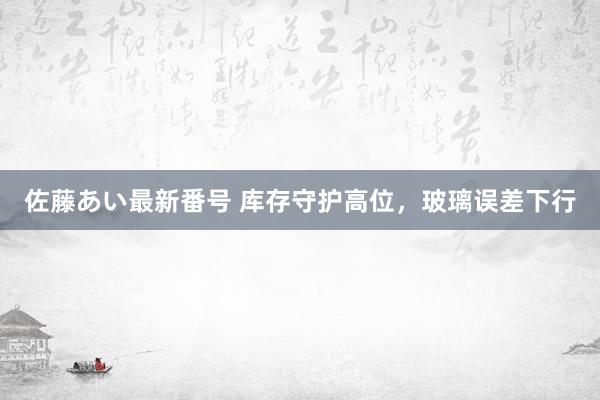 佐藤あい最新番号 库存守护高位，玻璃误差下行