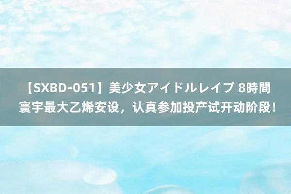 【SXBD-051】美少女アイドルレイプ 8時間 寰宇最大乙烯安设，认真参加投产试开动阶段！