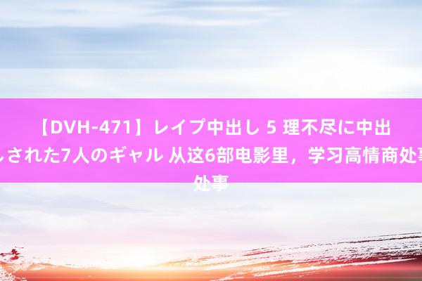 【DVH-471】レイプ中出し 5 理不尽に中出しされた7人のギャル 从这6部电影里，学习高情商处事