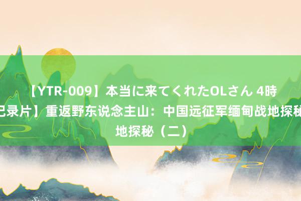 【YTR-009】本当に来てくれたOLさん 4時間 【记录片】重返野东说念主山：中国远征军缅甸战地探秘（二）