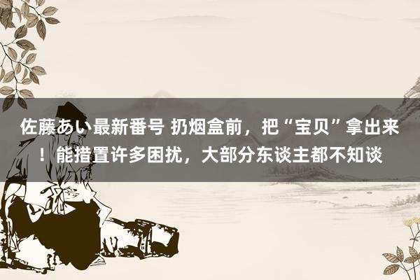 佐藤あい最新番号 扔烟盒前，把“宝贝”拿出来！能措置许多困扰，大部分东谈主都不知谈