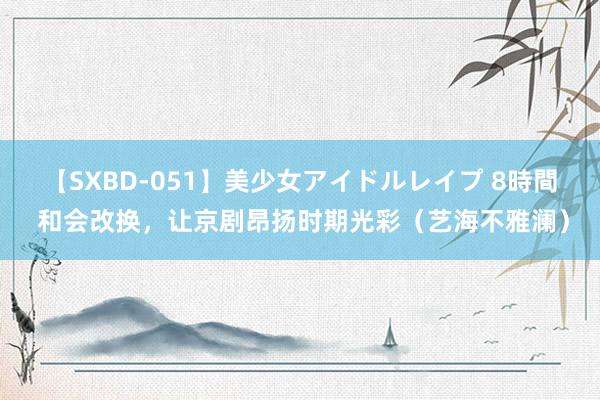 【SXBD-051】美少女アイドルレイプ 8時間 和会改换，让京剧昂扬时期光彩（艺海不雅澜）