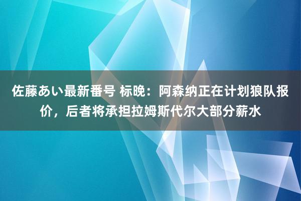 佐藤あい最新番号 标晚：阿森纳正在计划狼队报价，后者将承担拉姆斯代尔大部分薪水