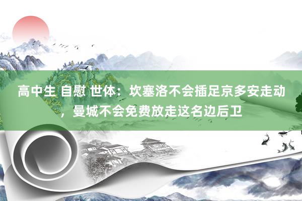 高中生 自慰 世体：坎塞洛不会插足京多安走动，曼城不会免费放走这名边后卫