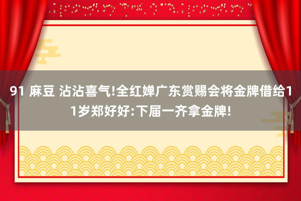 91 麻豆 沾沾喜气!全红婵广东赏赐会将金牌借给11岁郑好好:下届一齐拿金牌!