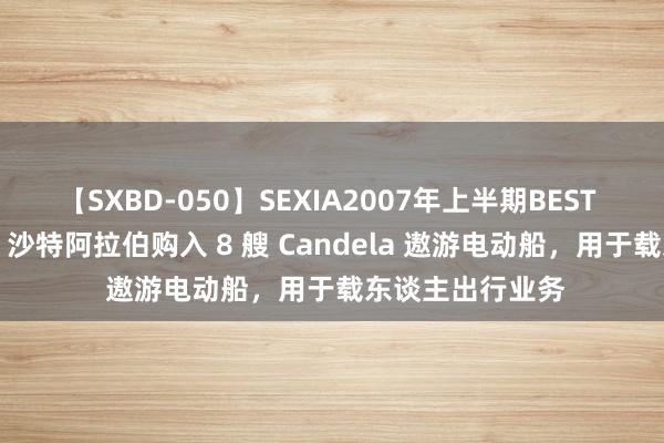 【SXBD-050】SEXIA2007年上半期BEST 全35作品8時間 沙特阿拉伯购入 8 艘 Candela 遨游电动船，用于载东谈主出行业务