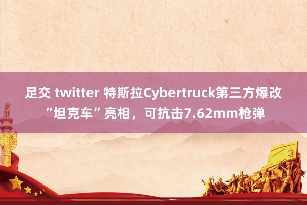 足交 twitter 特斯拉Cybertruck第三方爆改“坦克车”亮相，可抗击7.62mm枪弹