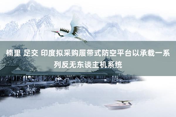 楠里 足交 印度拟采购履带式防空平台以承载一系列反无东谈主机系统