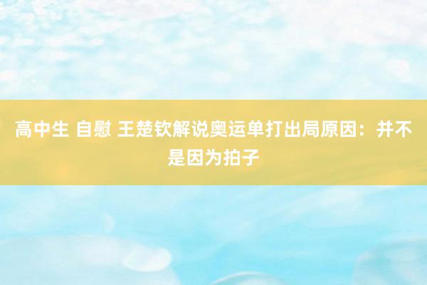 高中生 自慰 王楚钦解说奥运单打出局原因：并不是因为拍子