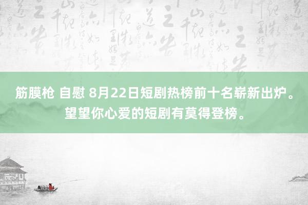 筋膜枪 自慰 8月22日短剧热榜前十名崭新出炉。望望你心爱的短剧有莫得登榜。