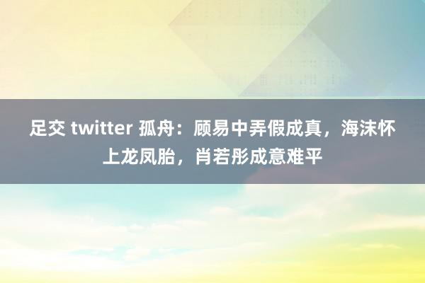 足交 twitter 孤舟：顾易中弄假成真，海沫怀上龙凤胎，肖若彤成意难平