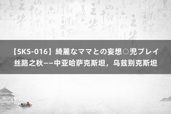 【SKS-016】綺麗なママとの妄想○児プレイ 丝路之秋——中亚哈萨克斯坦，乌兹别克斯坦