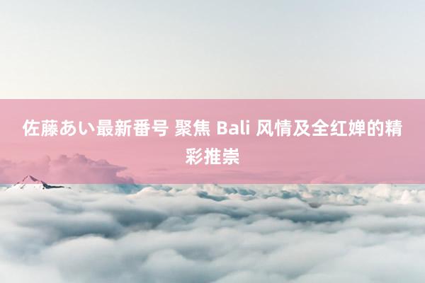 佐藤あい最新番号 聚焦 Bali 风情及全红婵的精彩推崇