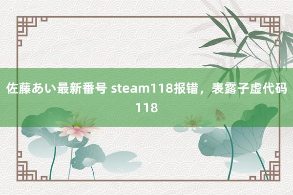 佐藤あい最新番号 steam118报错，表露子虚代码118