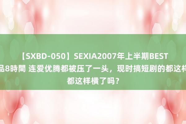 【SXBD-050】SEXIA2007年上半期BEST 全35作品8時間 连爱优腾都被压了一头，现时搞短剧的都这样横了吗？