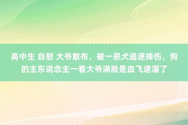 高中生 自慰 大爷散布，被一恶犬追逐摔伤，狗的主东说念主一看大爷满脸是血飞速溜了