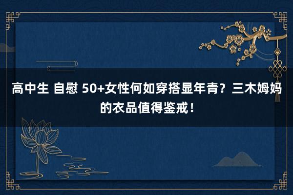 高中生 自慰 50+女性何如穿搭显年青？三木姆妈的衣品值得鉴戒！