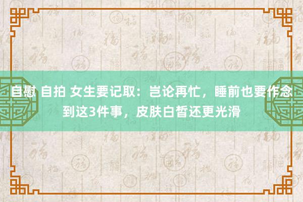 自慰 自拍 女生要记取：岂论再忙，睡前也要作念到这3件事，皮肤白皙还更光滑